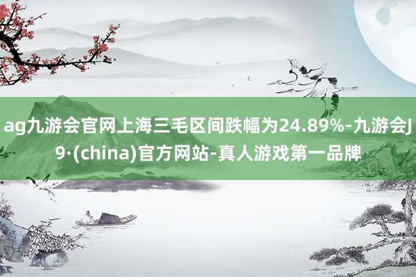 ag九游会官网上海三毛区间跌幅为24.89%-九游会J9·(china)官方网站-真人游戏第一品牌