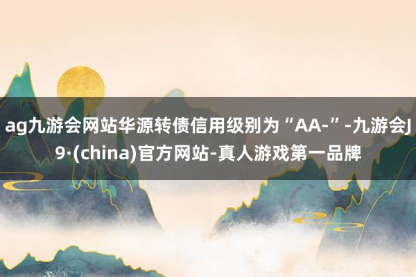 ag九游会网站华源转债信用级别为“AA-”-九游会J9·(china)官方网站-真人游戏第一品牌