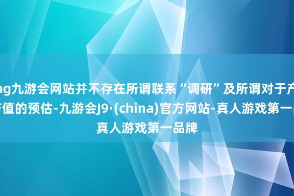 ag九游会网站并不存在所谓联系“调研”及所谓对于产量产值的预估-九游会J9·(china)官方网站-真人游戏第一品牌