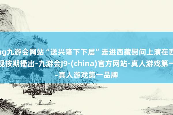 ag九游会网站“送兴隆下下层”走进西藏慰问上演在西藏卫视按期播出-九游会J9·(china)官方网站-真人游戏第一品牌