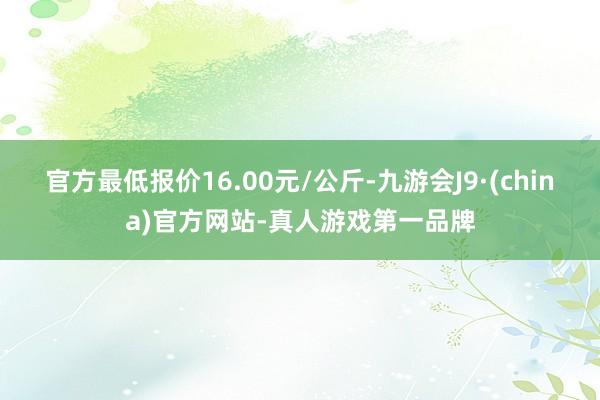 官方最低报价16.00元/公斤-九游会J9·(china)官方网站-真人游戏第一品牌