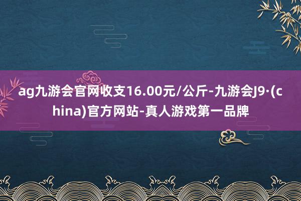 ag九游会官网收支16.00元/公斤-九游会J9·(china)官方网站-真人游戏第一品牌