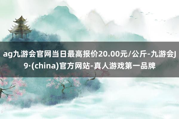 ag九游会官网当日最高报价20.00元/公斤-九游会J9·(china)官方网站-真人游戏第一品牌