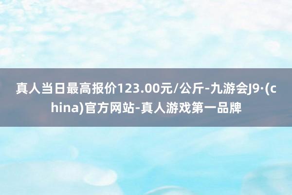 真人当日最高报价123.00元/公斤-九游会J9·(china)官方网站-真人游戏第一品牌