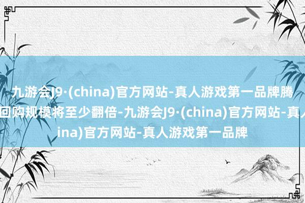 九游会J9·(china)官方网站-真人游戏第一品牌腾讯秘书2024年回购规模将至少翻倍-九游会J9·(china)官方网站-真人游戏第一品牌