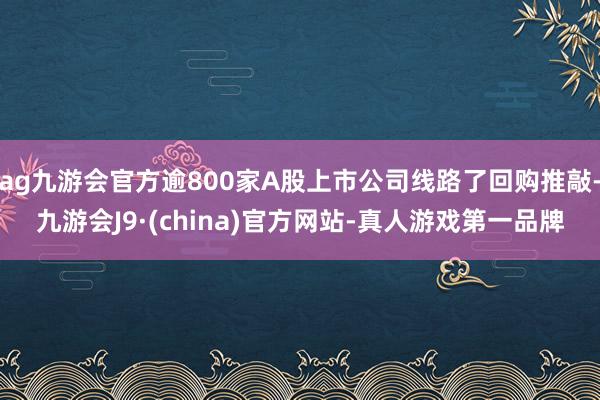 ag九游会官方逾800家A股上市公司线路了回购推敲-九游会J9·(china)官方网站-真人游戏第一品牌