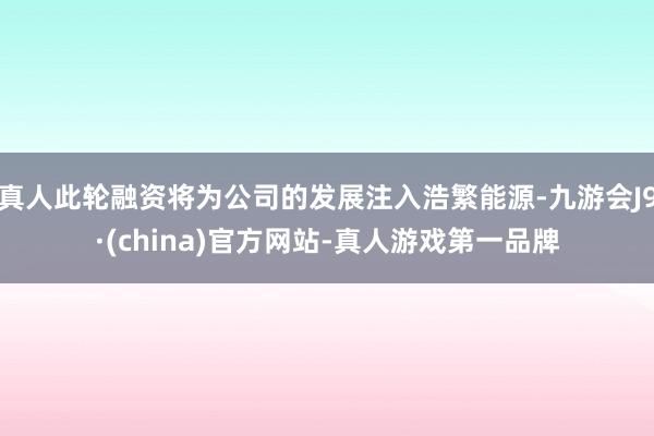 真人此轮融资将为公司的发展注入浩繁能源-九游会J9·(china)官方网站-真人游戏第一品牌