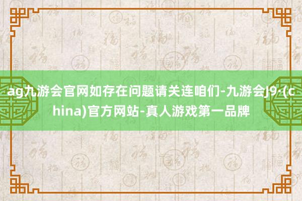 ag九游会官网如存在问题请关连咱们-九游会J9·(china)官方网站-真人游戏第一品牌