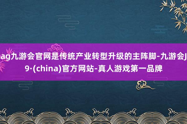 ag九游会官网是传统产业转型升级的主阵脚-九游会J9·(china)官方网站-真人游戏第一品牌