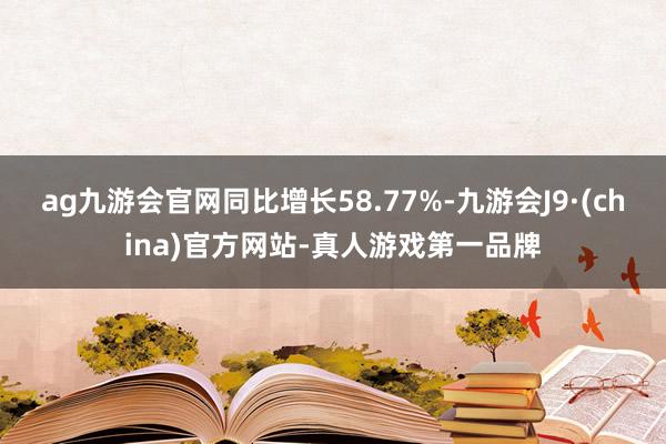 ag九游会官网同比增长58.77%-九游会J9·(china)官方网站-真人游戏第一品牌