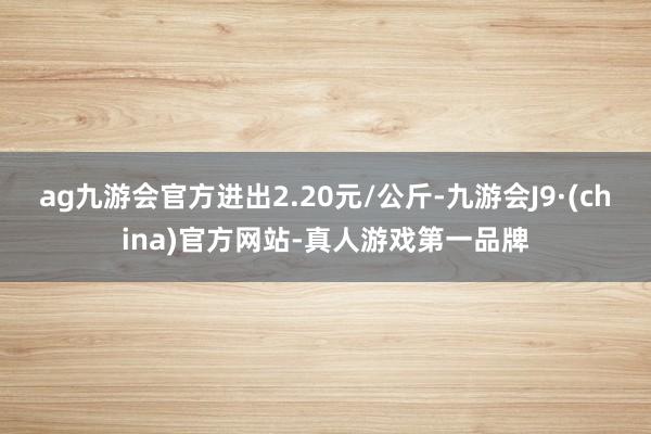 ag九游会官方进出2.20元/公斤-九游会J9·(china)官方网站-真人游戏第一品牌