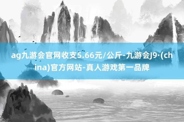 ag九游会官网收支5.66元/公斤-九游会J9·(china)官方网站-真人游戏第一品牌