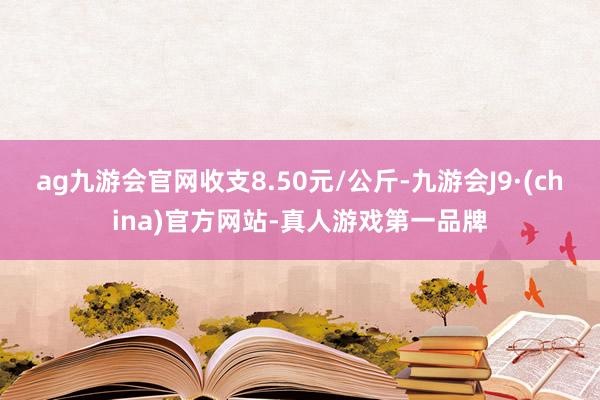 ag九游会官网收支8.50元/公斤-九游会J9·(china)官方网站-真人游戏第一品牌