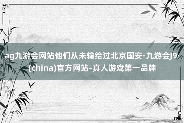 ag九游会网站他们从未输给过北京国安-九游会J9·(china)官方网站-真人游戏第一品牌