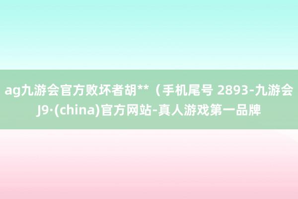 ag九游会官方败坏者胡**（手机尾号 2893-九游会J9·(china)官方网站-真人游戏第一品牌