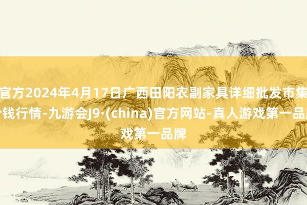 官方2024年4月17日广西田阳农副家具详细批发市集价钱行情-九游会J9·(china)官方网站-真人游戏第一品牌