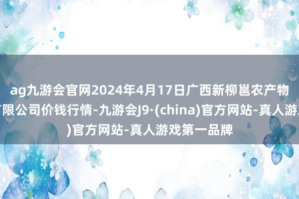 ag九游会官网2024年4月17日广西新柳邕农产物批发商场有限公司价钱行情-九游会J9·(china)官方网站-真人游戏第一品牌