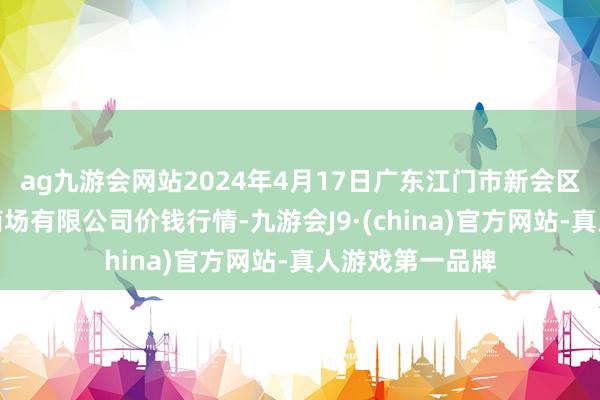 ag九游会网站2024年4月17日广东江门市新会区生果食物批发商场有限公司价钱行情-九游会J9·(china)官方网站-真人游戏第一品牌