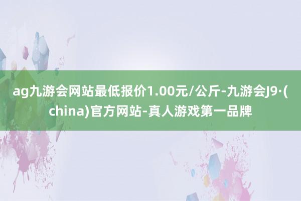 ag九游会网站最低报价1.00元/公斤-九游会J9·(china)官方网站-真人游戏第一品牌