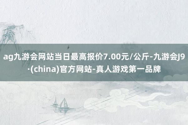 ag九游会网站当日最高报价7.00元/公斤-九游会J9·(china)官方网站-真人游戏第一品牌