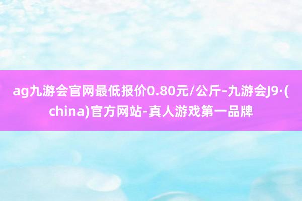 ag九游会官网最低报价0.80元/公斤-九游会J9·(china)官方网站-真人游戏第一品牌