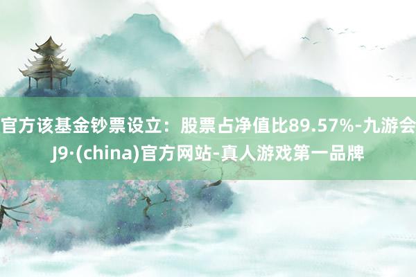 官方该基金钞票设立：股票占净值比89.57%-九游会J9·(china)官方网站-真人游戏第一品牌