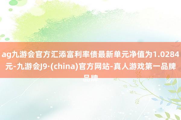 ag九游会官方汇添富利率债最新单元净值为1.0284元-九游会J9·(china)官方网站-真人游戏第一品牌