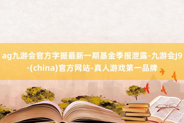 ag九游会官方字据最新一期基金季报泄露-九游会J9·(china)官方网站-真人游戏第一品牌