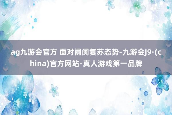 ag九游会官方 　　面对阛阓复苏态势-九游会J9·(china)官方网站-真人游戏第一品牌