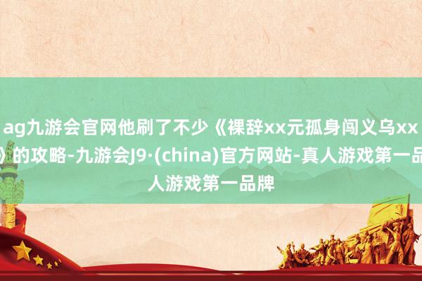 ag九游会官网他刷了不少《裸辞xx元孤身闯义乌xx天》的攻略-九游会J9·(china)官方网站-真人游戏第一品牌