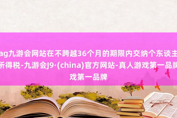 ag九游会网站在不跨越36个月的期限内交纳个东谈主所得税-九游会J9·(china)官方网站-真人游戏第一品牌