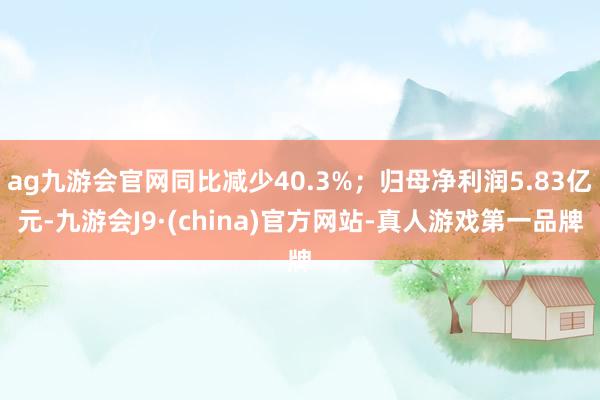 ag九游会官网同比减少40.3%；归母净利润5.83亿元-九游会J9·(china)官方网站-真人游戏第一品牌