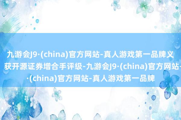 九游会J9·(china)官方网站-真人游戏第一品牌义翘神州（301047）获开源证券增合手评级-九游会J9·(china)官方网站-真人游戏第一品牌