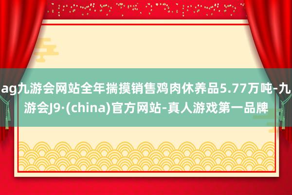 ag九游会网站全年揣摸销售鸡肉休养品5.77万吨-九游会J9·(china)官方网站-真人游戏第一品牌