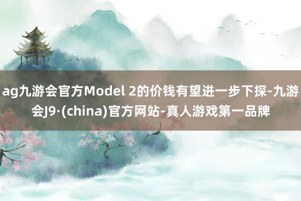 ag九游会官方Model 2的价钱有望进一步下探-九游会J9·(china)官方网站-真人游戏第一品牌