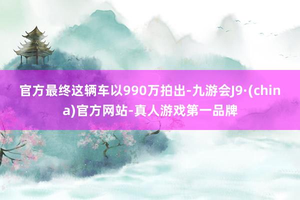 官方最终这辆车以990万拍出-九游会J9·(china)官方网站-真人游戏第一品牌