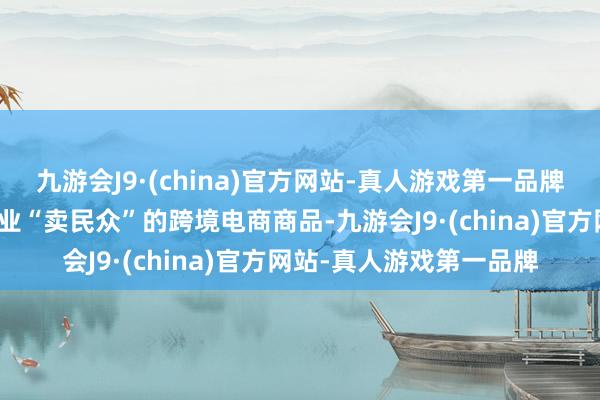 九游会J9·(china)官方网站-真人游戏第一品牌相配适用于出产制造企业“卖民众”的跨境电商商品-九游会J9·(china)官方网站-真人游戏第一品牌