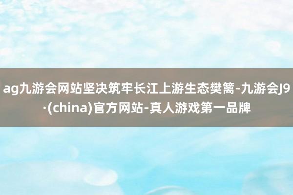 ag九游会网站坚决筑牢长江上游生态樊篱-九游会J9·(china)官方网站-真人游戏第一品牌