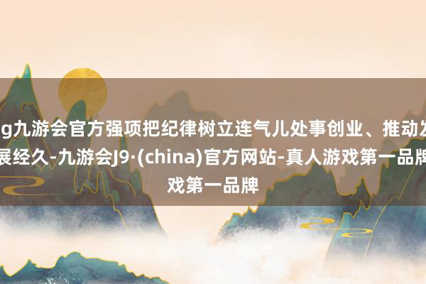 ag九游会官方强项把纪律树立连气儿处事创业、推动发展经久-九游会J9·(china)官方网站-真人游戏第一品牌