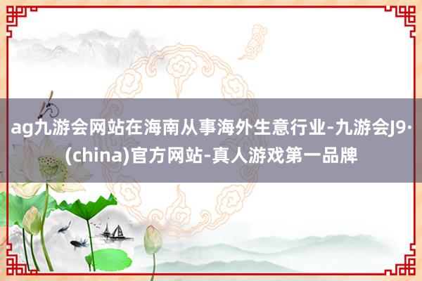 ag九游会网站在海南从事海外生意行业-九游会J9·(china)官方网站-真人游戏第一品牌