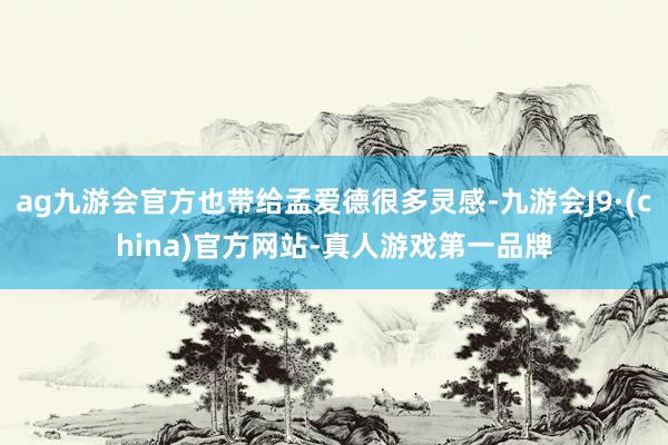 ag九游会官方也带给孟爱德很多灵感-九游会J9·(china)官方网站-真人游戏第一品牌