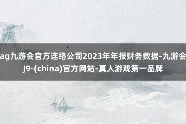 ag九游会官方连络公司2023年年报财务数据-九游会J9·(china)官方网站-真人游戏第一品牌