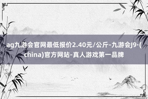 ag九游会官网最低报价2.40元/公斤-九游会J9·(china)官方网站-真人游戏第一品牌