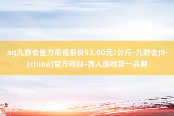 ag九游会官方最低报价53.00元/公斤-九游会J9·(china)官方网站-真人游戏第一品牌