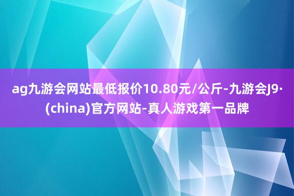 ag九游会网站最低报价10.80元/公斤-九游会J9·(china)官方网站-真人游戏第一品牌