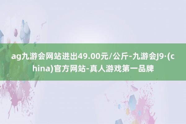 ag九游会网站进出49.00元/公斤-九游会J9·(china)官方网站-真人游戏第一品牌