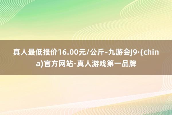 真人最低报价16.00元/公斤-九游会J9·(china)官方网站-真人游戏第一品牌