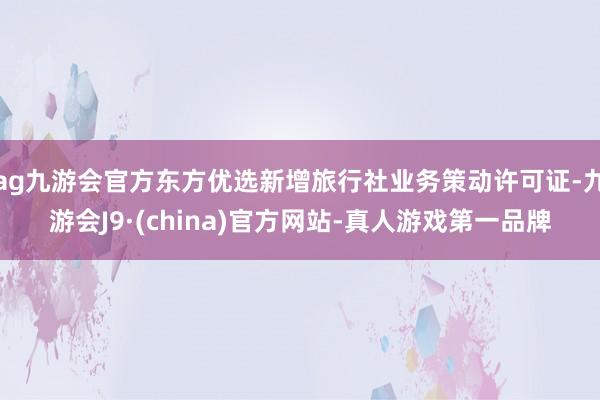 ag九游会官方东方优选新增旅行社业务策动许可证-九游会J9·(china)官方网站-真人游戏第一品牌