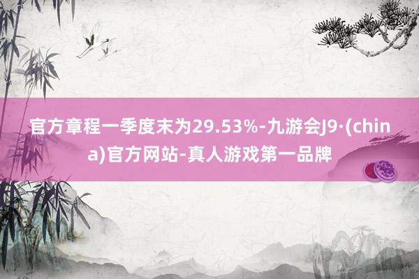 官方章程一季度末为29.53%-九游会J9·(china)官方网站-真人游戏第一品牌