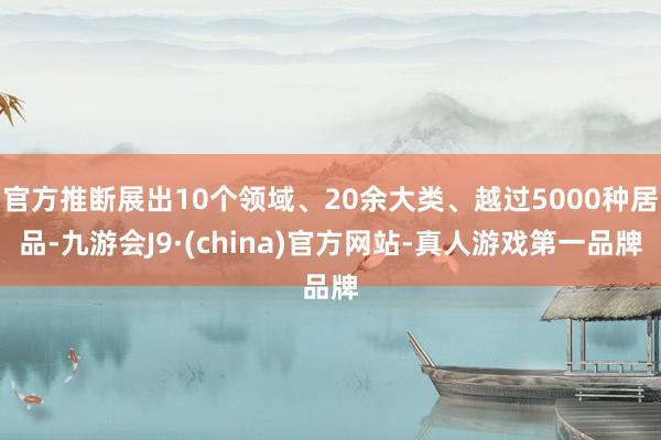 官方推断展出10个领域、20余大类、越过5000种居品-九游会J9·(china)官方网站-真人游戏第一品牌